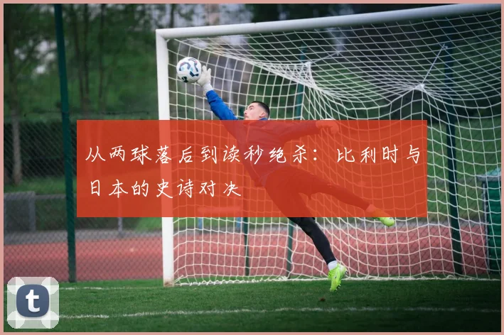 从两球落后到读秒绝杀：比利时与日本的史诗对决