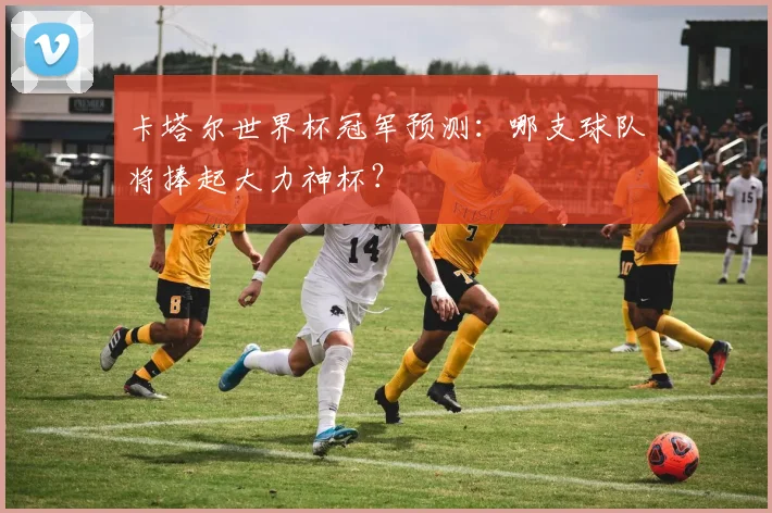 卡塔尔世界杯冠军预测：哪支球队将捧起大力神杯？