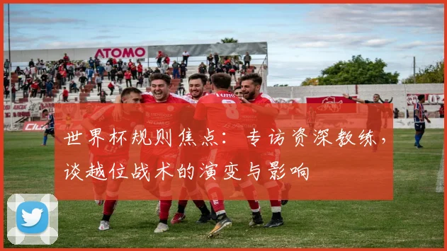 世界杯规则焦点：专访资深教练，谈越位战术的演变与影响