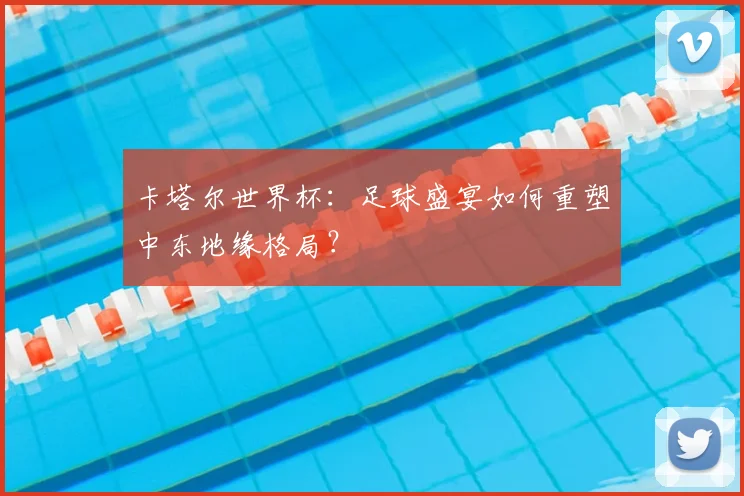 卡塔尔世界杯:足球盛宴如何重塑中东地缘格局?