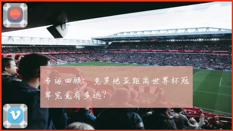 专访回顾：克罗地亚距离世界杯冠军究竟有多远？