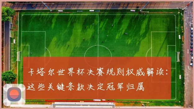 卡塔尔世界杯决赛规则权威解读：这些关键条款决定冠军归属