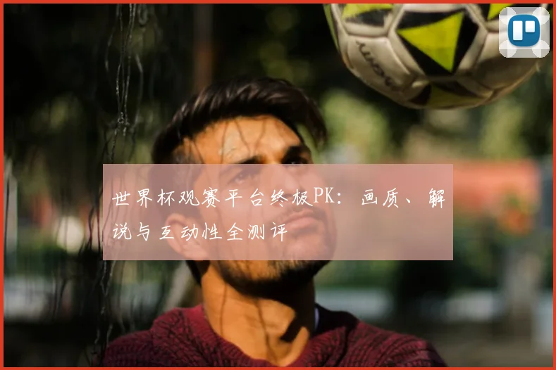 世界杯观赛平台终极PK:画质、解说与互动性全测评