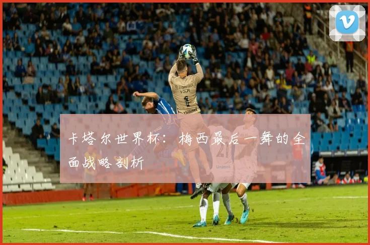 卡塔尔世界杯：梅西最后一舞的全面战略剖析