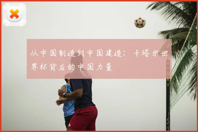 从中国制造到中国建造：卡塔尔世界杯背后的中国力量