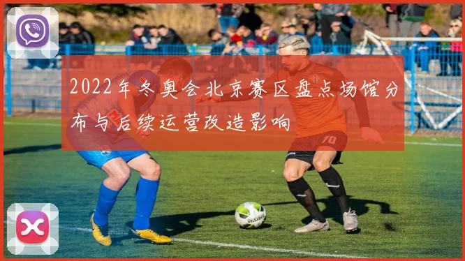 2022年冬奥会北京赛区盘点场馆分布与后续运营改造影响