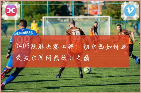 0405欧冠决赛回顾：切尔西如何逆袭波尔图问鼎欧洲之巅