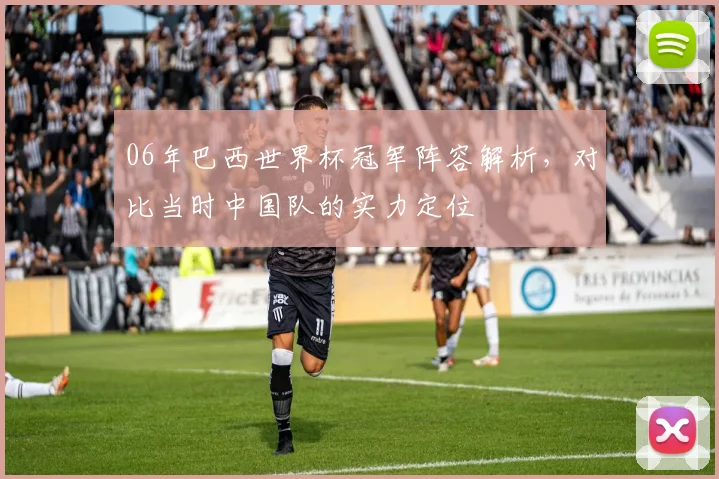 06年巴西世界杯冠军阵容解析，对比当时中国队的实力定位