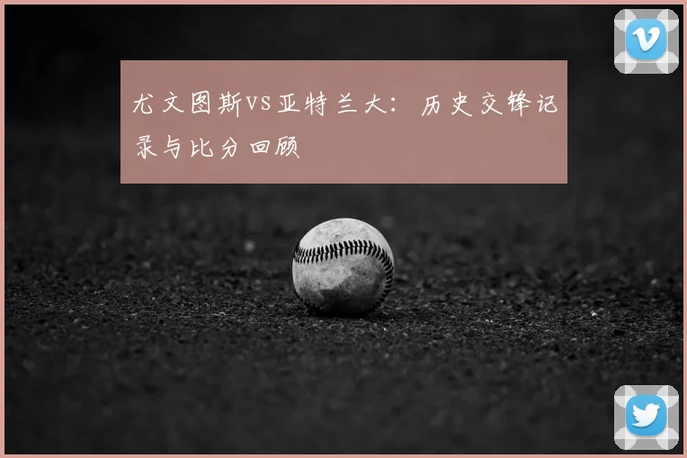 尤文图斯vs亚特兰大：历史交锋记录与比分回顾
