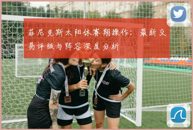 菲尼克斯太阳休赛期操作:最新交易评级与阵容深度分析