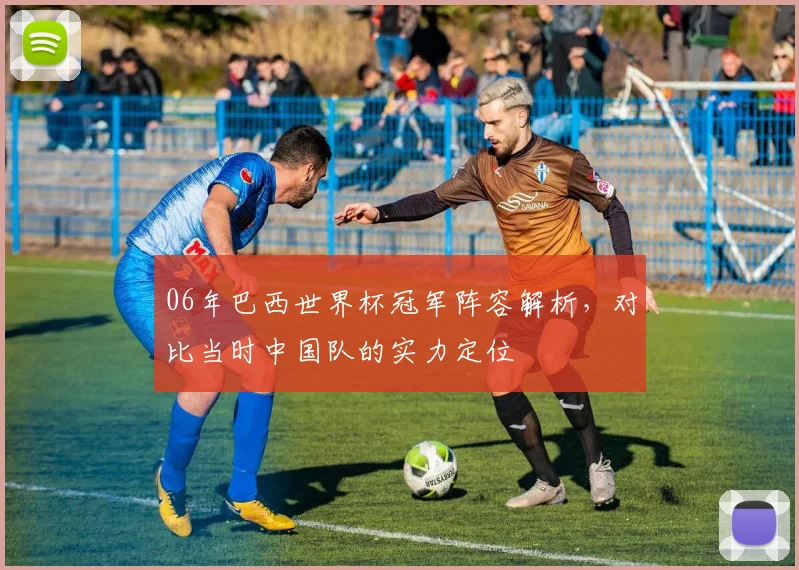 06年巴西世界杯冠军阵容解析，对比当时中国队的实力定位