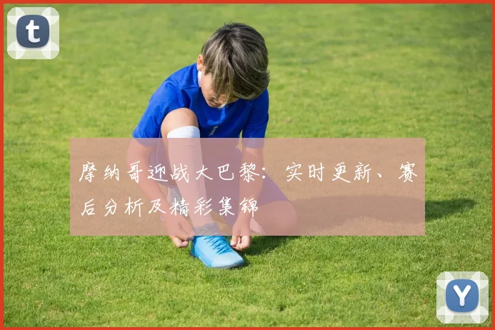 摩纳哥迎战大巴黎：实时更新、赛后分析及精彩集锦
