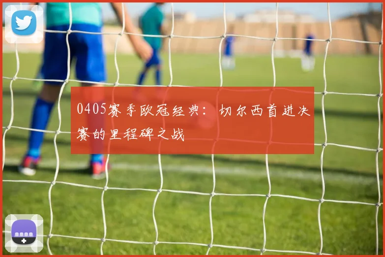 0405赛季欧冠经典：切尔西首进决赛的里程碑之战