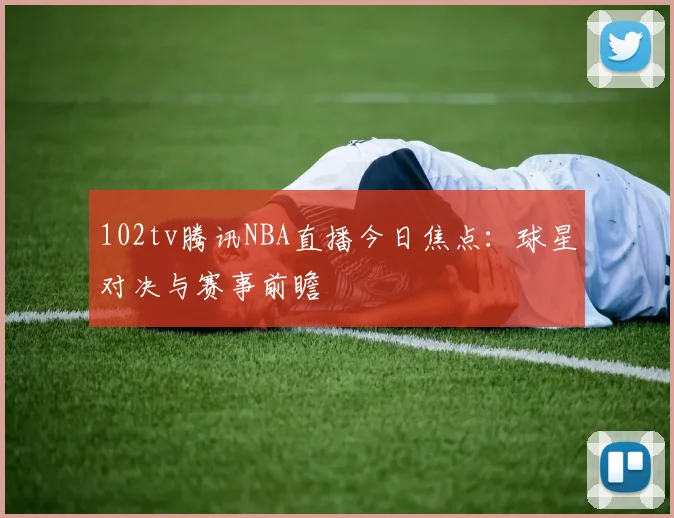 102tv腾讯NBA直播今日焦点：球星对决与赛事前瞻