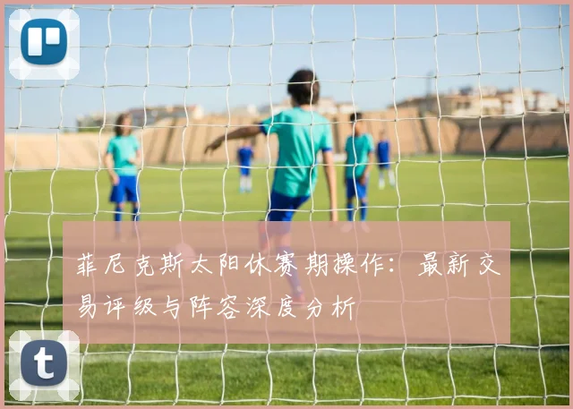 菲尼克斯太阳休赛期操作:最新交易评级与阵容深度分析