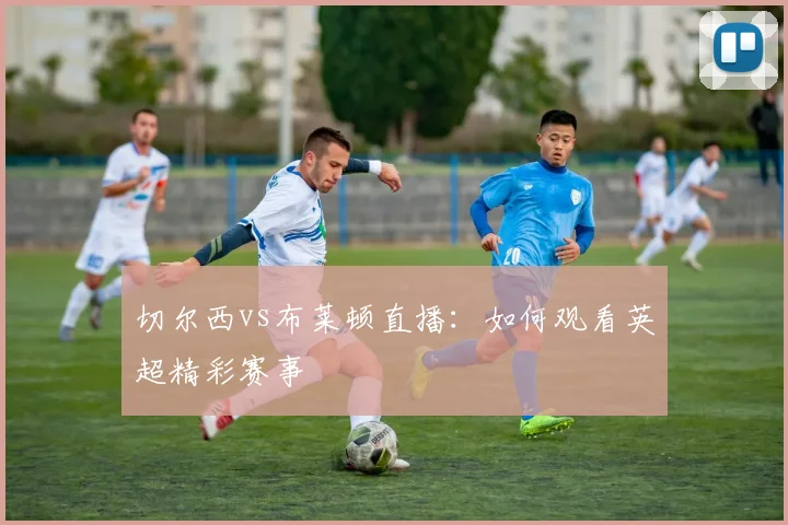 切尔西vs布莱顿直播:如何观看英超精彩赛事